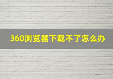 360浏览器下载不了怎么办