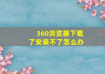 360浏览器下载了安装不了怎么办