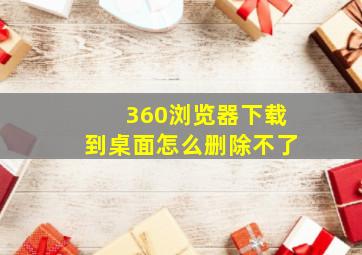 360浏览器下载到桌面怎么删除不了