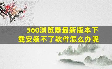 360浏览器最新版本下载安装不了软件怎么办呢