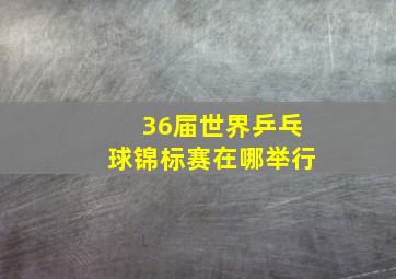 36届世界乒乓球锦标赛在哪举行