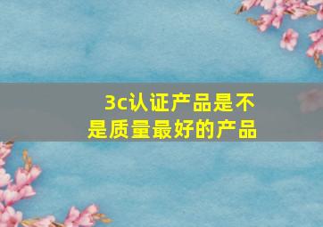 3c认证产品是不是质量最好的产品