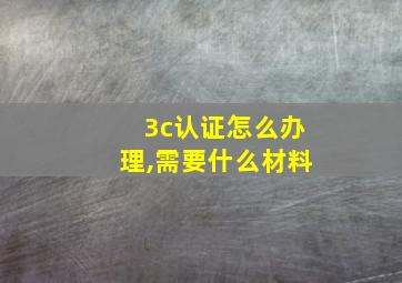 3c认证怎么办理,需要什么材料