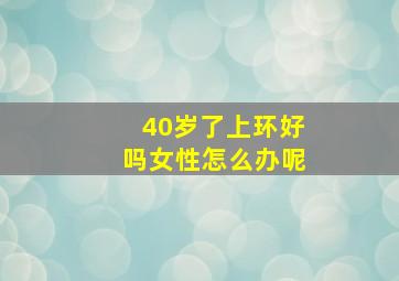 40岁了上环好吗女性怎么办呢