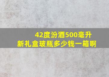 42度汾酒500毫升新礼盒玻瓶多少钱一箱啊