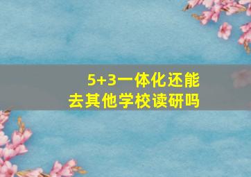 5+3一体化还能去其他学校读研吗