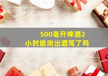 500毫升啤酒2小时能测出酒驾了吗