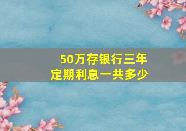 50万存银行三年定期利息一共多少