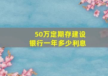 50万定期存建设银行一年多少利息