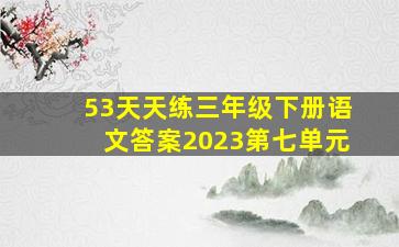 53天天练三年级下册语文答案2023第七单元