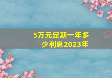 5万元定期一年多少利息2023年