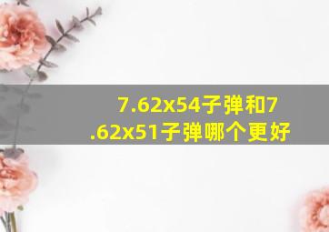 7.62x54子弹和7.62x51子弹哪个更好