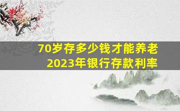 70岁存多少钱才能养老2023年银行存款利率