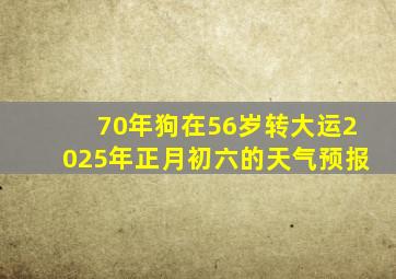 70年狗在56岁转大运2025年正月初六的天气预报