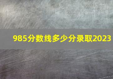 985分数线多少分录取2023