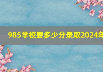 985学校要多少分录取2024年