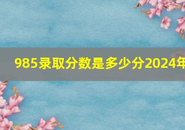 985录取分数是多少分2024年