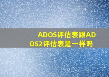 ADOS评估表跟ADOS2评估表是一样吗