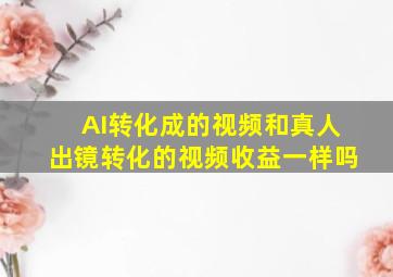 AI转化成的视频和真人出镜转化的视频收益一样吗