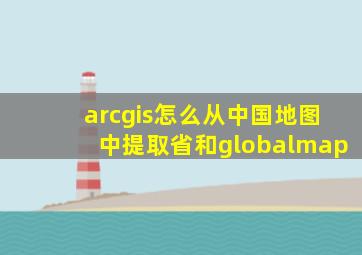 arcgis怎么从中国地图中提取省和globalmap