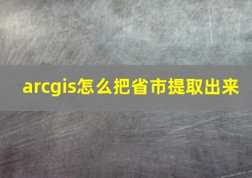 arcgis怎么把省市提取出来