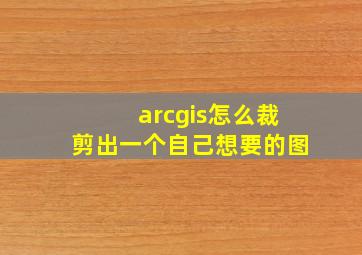 arcgis怎么裁剪出一个自己想要的图