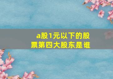 a股1元以下的股票第四大股东是谁