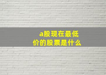 a股现在最低价的股票是什么