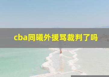 cba同曦外援骂裁判了吗