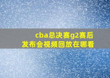 cba总决赛g2赛后发布会视频回放在哪看