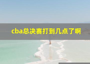 cba总决赛打到几点了啊