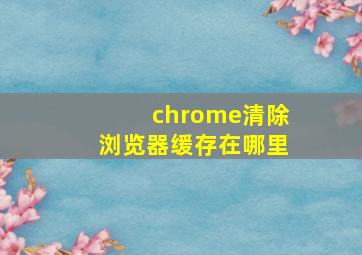 chrome清除浏览器缓存在哪里