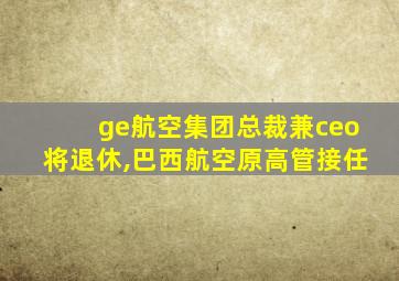 ge航空集团总裁兼ceo将退休,巴西航空原高管接任