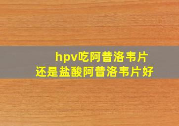 hpv吃阿昔洛韦片还是盐酸阿昔洛韦片好