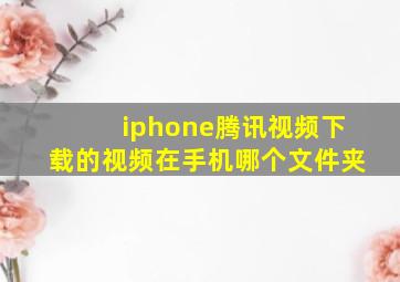 iphone腾讯视频下载的视频在手机哪个文件夹