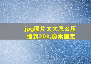 jpg图片太大怎么压缩到20k,像素固定