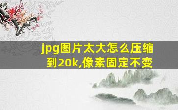 jpg图片太大怎么压缩到20k,像素固定不变