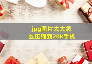 jpg图片太大怎么压缩到20k手机