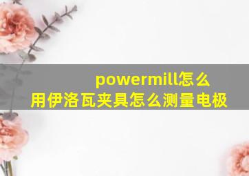 powermill怎么用伊洛瓦夹具怎么测量电极