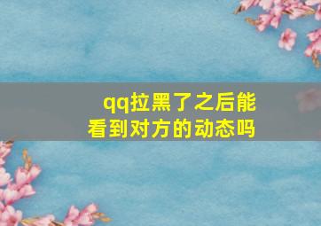 qq拉黑了之后能看到对方的动态吗