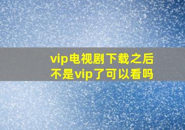 vip电视剧下载之后不是vip了可以看吗