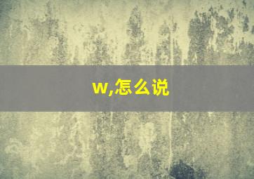 w,怎么说