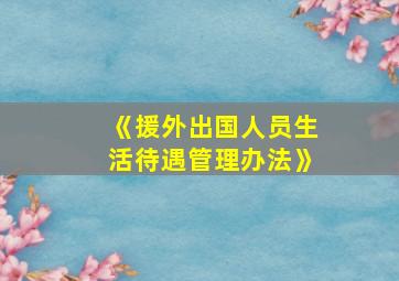 《援外出国人员生活待遇管理办法》