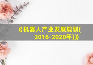 《机器人产业发展规划(2016-2020年)》