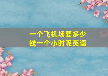 一个飞机场要多少钱一个小时呢英语