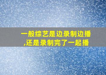 一般综艺是边录制边播,还是录制完了一起播