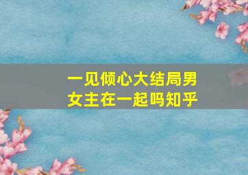 一见倾心大结局男女主在一起吗知乎