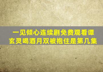 一见倾心连续剧免费观看谭玄灵喝酒月双被抱住是第几集