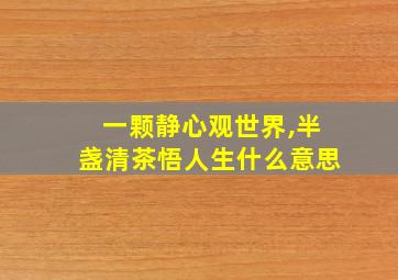 一颗静心观世界,半盏清茶悟人生什么意思