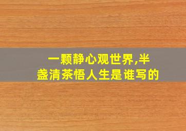 一颗静心观世界,半盏清茶悟人生是谁写的